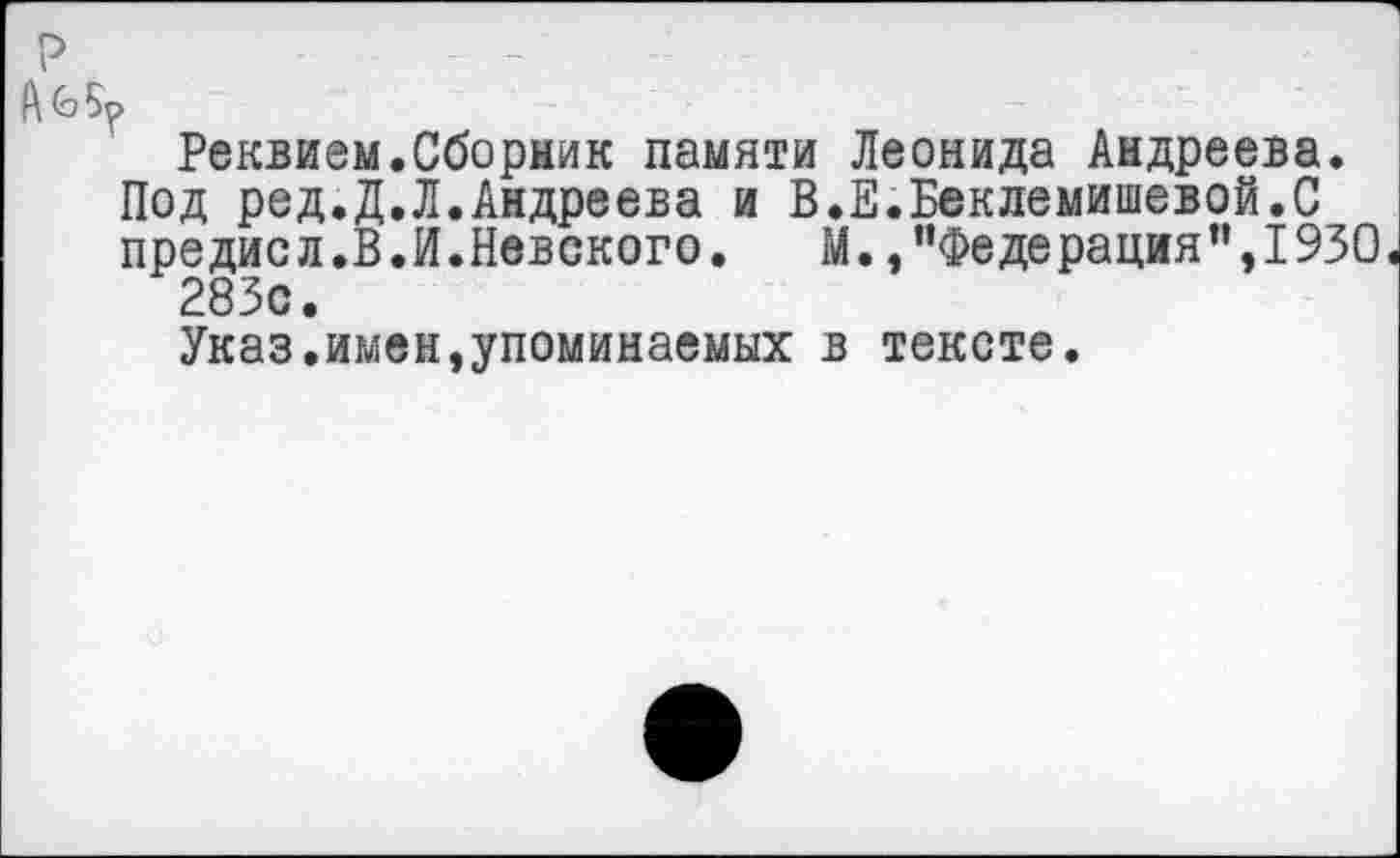 ﻿Реквием.Сборник памяти Леонида Андреева.
Под ред.Д.Л.Андреева и В.Е.Беклемишевой.С предисл.В.И.Невского. М.,"Федерация”,1930« 283с.
Указ.имен,упоминаемых в тексте.